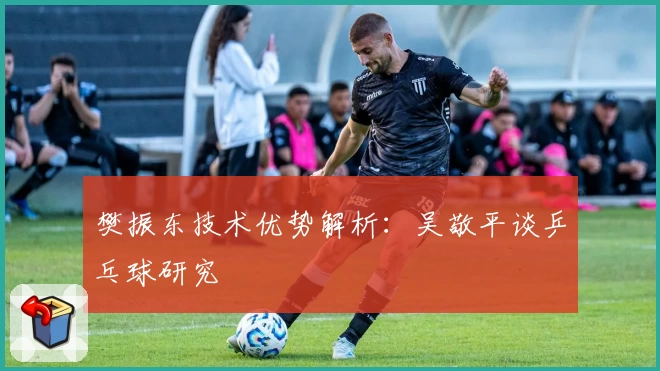 樊振东技术优势解析：吴敬平谈乒乓球研究