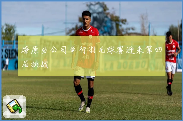 燎原分公司举行羽毛球赛迎来第四届挑战