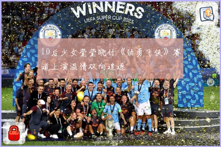 10后少女莹莹晓竹《劲勇飞侠》赛道上演温情双向追逐