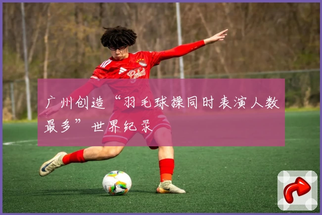 广州创造“羽毛球操同时表演人数最多”世界纪录
