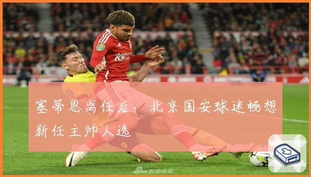 塞蒂恩离任后，北京国安球迷畅想新任主帅人选