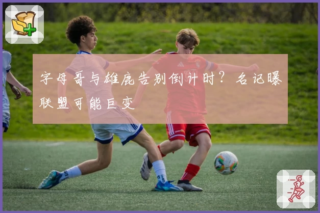 字母哥与雄鹿告别倒计时?名记曝联盟可能巨变