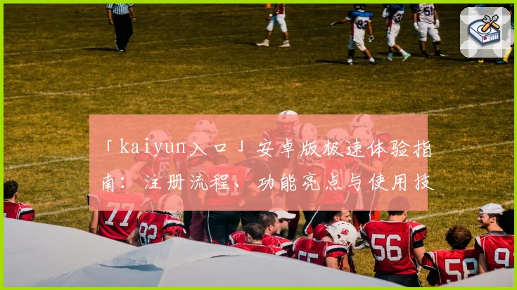 「kaiyun入口」安卓版极速体验指南:注册流程、功能亮点与使用技巧全解析