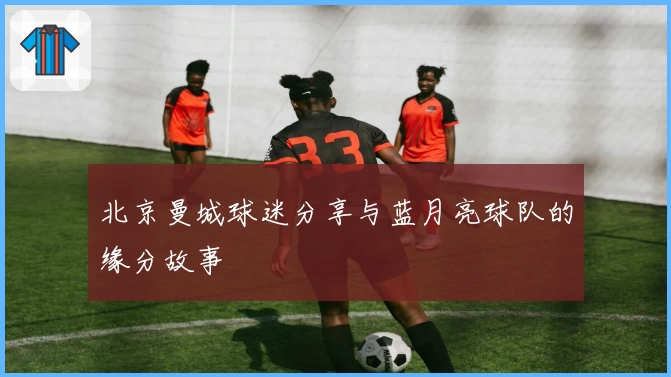 北京曼城球迷分享与蓝月亮球队的缘分故事