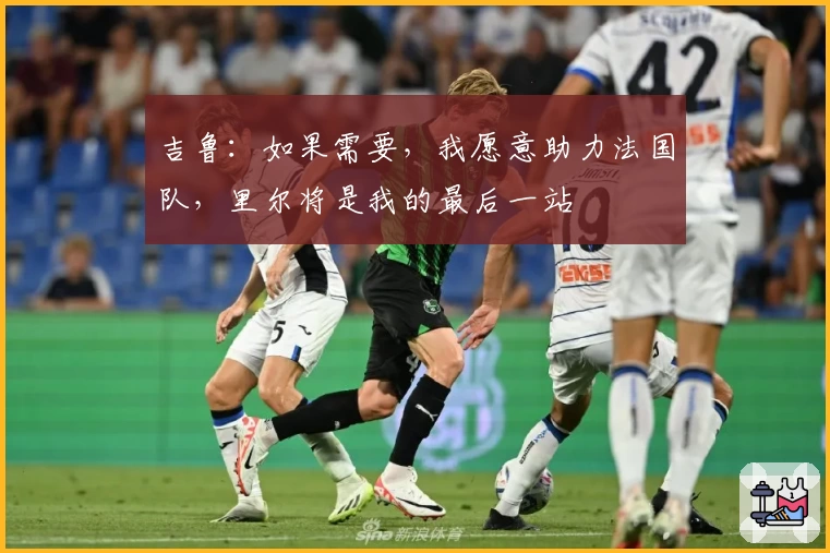 吉鲁:如果需要,我愿意助力法国队,里尔将是我的最后一站