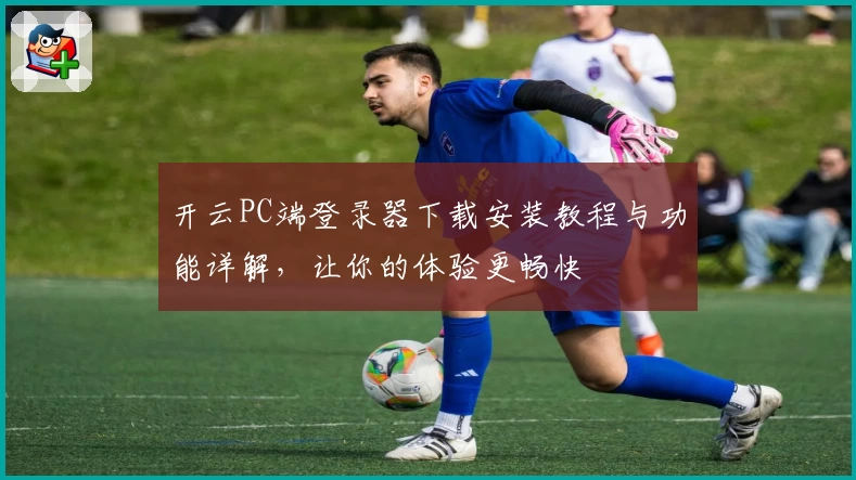开云PC端登录器下载安装教程与功能详解，让你的体验更畅快