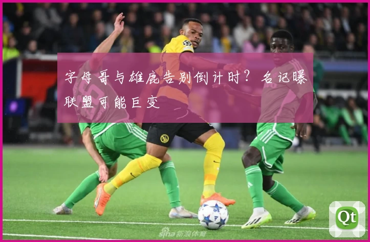 字母哥与雄鹿告别倒计时？名记曝联盟可能巨变